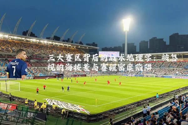 三大赛区背后的战术地理学:被忽视的海拔差与赛程密度陷阱