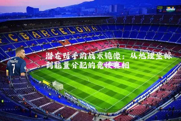 潜在对手的战术镜像:从地理坐标到能量分配的竞技真相