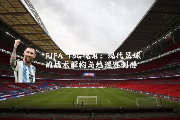 FIFA TSG视角：现代足球的战术解构与地理赛制博弈